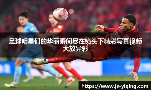 足球明星们的华丽瞬间尽在镜头下精彩写真视频大放异彩