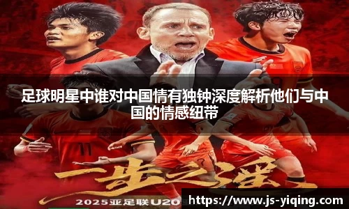 足球明星中谁对中国情有独钟深度解析他们与中国的情感纽带