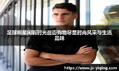 足球明星闲暇时光逛街购物尽显时尚风采与生活品味