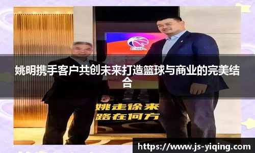 姚明携手客户共创未来打造篮球与商业的完美结合